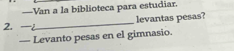 —Van a la biblioteca para estudiar. 
levantas pesas? 
2. . 
_ 
- Levanto pesas en el gimnasio.