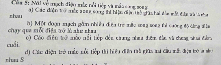 Nói về mạch điện mắc nối tiếp và mắc song song:
a) Các điện trở mắc song song thì hiệu điện thế giữa hai đầu mỗi điện trở là như
nhau
b) Một đoạn mạch gồm nhiều điện trở mắc song song thì cường độ dòng điện
chạy qua mỗi điện trở là như nhau
c) Các điện trở mắc nối tiếp đều chung nhau điểm đầu và chung nhau điểm
cuối.
d) Các điện trở mắc nối tiếp thì hiệu điện thế giữa hai đầu mỗi điện trở là như
nhau S