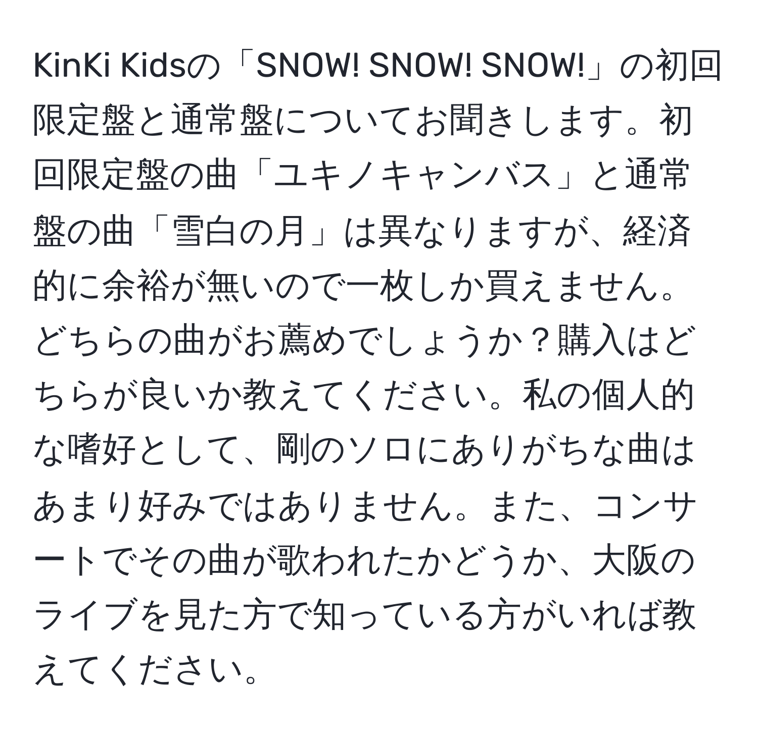 KinKi Kidsの「SNOW! SNOW! SNOW!」の初回限定盤と通常盤についてお聞きします。初回限定盤の曲「ユキノキャンバス」と通常盤の曲「雪白の月」は異なりますが、経済的に余裕が無いので一枚しか買えません。どちらの曲がお薦めでしょうか？購入はどちらが良いか教えてください。私の個人的な嗜好として、剛のソロにありがちな曲はあまり好みではありません。また、コンサートでその曲が歌われたかどうか、大阪のライブを見た方で知っている方がいれば教えてください。