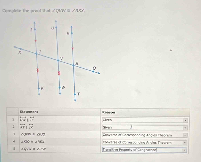 Complete the proof that ∠ QVW≌ ∠ RSX. 
Statement Reason 
1 overleftrightarrow UWparallel overleftrightarrow IK Given 
2 overleftrightarrow RTparallel overleftrightarrow IK Given 
3 ∠ QVW≌ ∠ KJQ Converse of Corresponding Angles Theorem 
4 ∠ KJQ≌ ∠ RSX Converse of Corresponding Angles Theorem 
5 ∠ QVW≌ ∠ RSX Transitive Property of Congruence