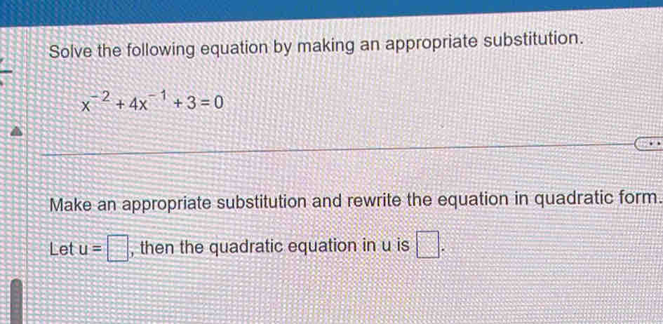 Solve the following equation by making an appropriate substitution.
x^(-2)+4x^(-1)+3=0
Make an appropriate substitution and rewrite the equation in quadratic form. 
Let u=□ , then the quadratic equation in u is □.