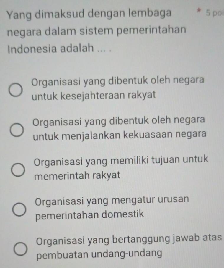 Yang dimaksud dengan lembaga 5 poi
negara dalam sistem pemerintahan
Indonesia adalah ... .
Organisasi yang dibentuk oleh negara
untuk kesejahteraan rakyat
Organisasi yang dibentuk oleh negara
untuk menjalankan kekuasaan negara
Organisasi yang memiliki tujuan untuk
memerintah rakyat
Organisasi yang mengatur urusan
pemerintahan domestik
Organisasi yang bertanggung jawab atas
pembuatan undang-undang