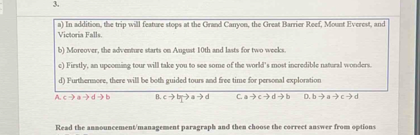 In addition, the trip will feature stops at the Grand Canyon, the Great Barrier Reef, Mount Everest, and
Victoria Falls.
b) Moreover, the adventure starts on August 10th and lasts for two weeks.
c) Firstly, an upcoming tour will take you to see some of the world’s most incredible natural wonders.
d) Furthermore, there will be both guided tours and free time for personal exploration
A. a d b B. c → b 9、 d C. a d b D. b a d
Read the announcement/management paragraph and then choose the correct answer from options