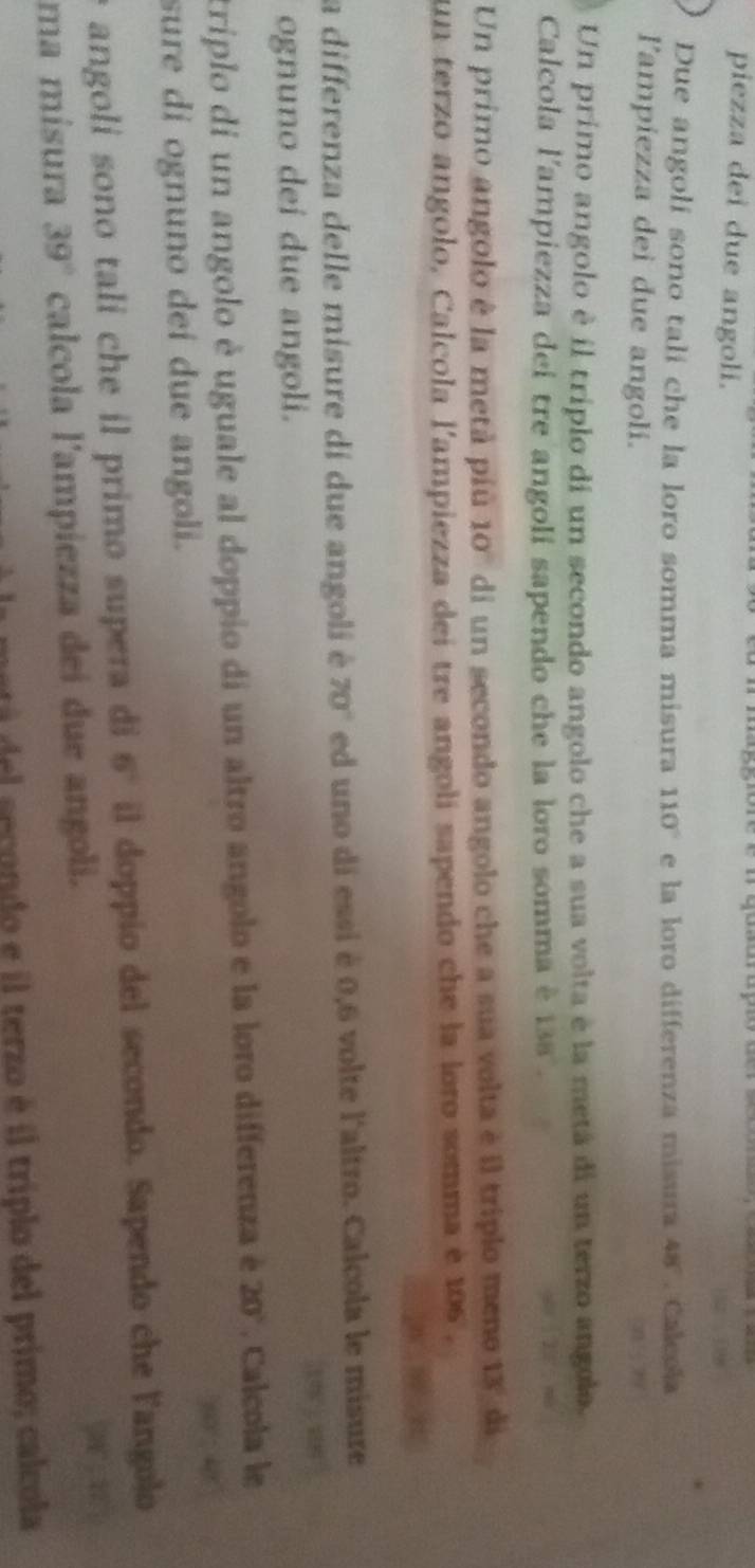 piezza dei due angoli. 
Due angoli sono tali che la loro somma misura 110° e la loro differenza misura 48°. Calcola 
l'ampiezza dei due angoli. 
Un primo angolo è il triplo di un secondo angolo che a sua volta é la metá di un terzo angolo. 
Calcola l'ampiezza dei tre angoli sapendo che la loro somma è 138°. 
Un primo angolo è la metà piu y 10 di un secondo angolo che a sua volta è il triplo meno 13° di 
un terzo angolo, Calcola l'ampiezza dei tre angolí sapendo che la loro somma è 106. 
a differenza delle misure di due angoli é 70° ed uno di essi é 0,6 volte l'altro. Calcola le misure 
ognuno dei due angoli. 
triplo di un angolo è uguale al doppio di un altro angolo e la loro differenza é 20°. Calcola le 
sure di ognuno deí due angoli. 
angoli sono tali che il primo supera di 6° il doppio del secondo. Sapendo che langolo 
ma mísura 39° calcola l'ampiezza dei due angoli. 
del secondo e il terzo é il triplo del primo; calcola