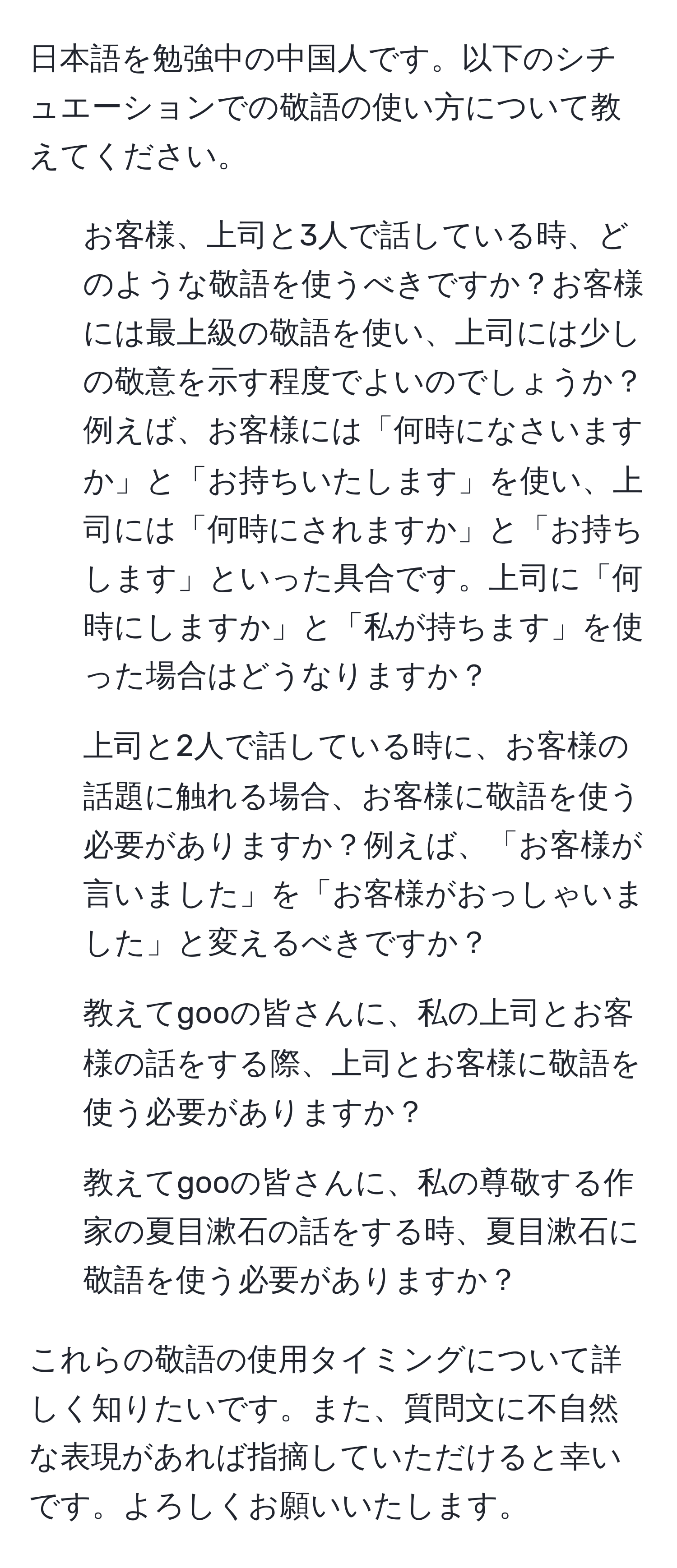 日本語を勉強中の中国人です。以下のシチュエーションでの敬語の使い方について教えてください。

1. お客様、上司と3人で話している時、どのような敬語を使うべきですか？お客様には最上級の敬語を使い、上司には少しの敬意を示す程度でよいのでしょうか？例えば、お客様には「何時になさいますか」と「お持ちいたします」を使い、上司には「何時にされますか」と「お持ちします」といった具合です。上司に「何時にしますか」と「私が持ちます」を使った場合はどうなりますか？

2. 上司と2人で話している時に、お客様の話題に触れる場合、お客様に敬語を使う必要がありますか？例えば、「お客様が言いました」を「お客様がおっしゃいました」と変えるべきですか？

3. 教えてgooの皆さんに、私の上司とお客様の話をする際、上司とお客様に敬語を使う必要がありますか？

4. 教えてgooの皆さんに、私の尊敬する作家の夏目漱石の話をする時、夏目漱石に敬語を使う必要がありますか？

これらの敬語の使用タイミングについて詳しく知りたいです。また、質問文に不自然な表現があれば指摘していただけると幸いです。よろしくお願いいたします。