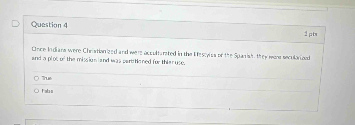 Once Indians were Christianized and were acculturated in the lifestyles of the Spanish. they were secularized
and a plot of the mission land was partitioned for thier use.
True
False