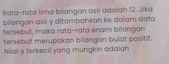 Rata-rata lima bilangan asli adalah 12. Jika 
bilangan asli y ditambahkan ke dalam data 
tersebut, maka rata-rata enam bilangan 
tersebut merupakan bilangan bulat positif. 
Nilai y terkecil yang mungkin adalah