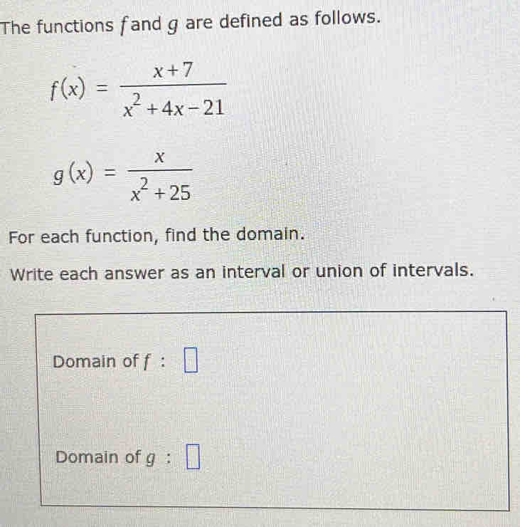 The functions fand g are defined as follows.
f(x)= (x+7)/x^2+4x-21 
g(x)= x/x^2+25 
For each function, find the domain. 
Write each answer as an interval or union of intervals. 
Domain of f : =□
Domain of g:□