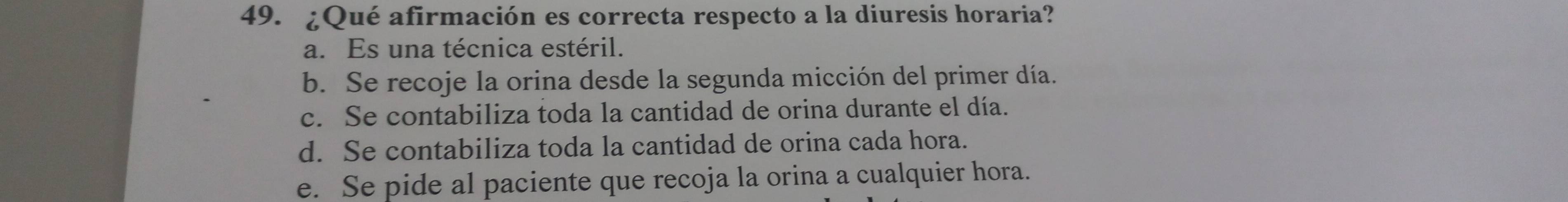 ¿Qué afirmación es correcta respecto a la diuresis horaria?
a. Es una técnica estéril.
b. Se recoje la orina desde la segunda micción del primer día.
c. Se contabiliza toda la cantidad de orina durante el día.
d. Se contabiliza toda la cantidad de orina cada hora.
e. Se pide al paciente que recoja la orina a cualquier hora.