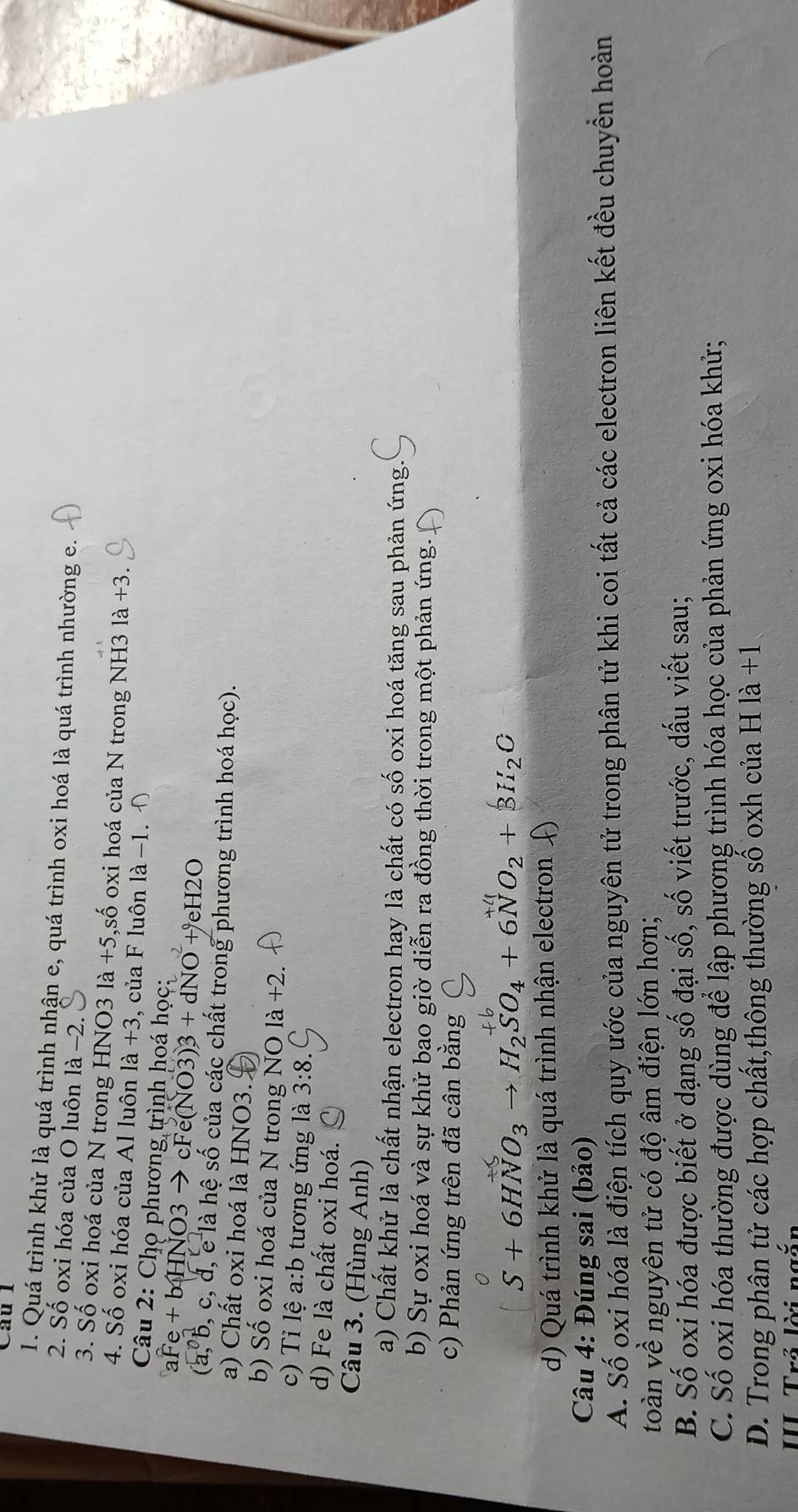 Cầu l
1. Quá trình khử là quá trình nhận e, quá trình oxi hoá là quá trình nhường e.
2. Số oxi hóa của O luôn là −2.
3. Số oxi hoá của N trong HNO3 là +5, 5,số oxi hoá của N trong NH3 là +3.
4. Số oxi hóa của Al luôn là +3 3, của F luôn là -1. 
Câu 2: Chọ phương trình hoá học:
+ b HNO3 → cFe( 12 +dNO +eH2O
(a, b, c, đ, e là hệ số của các chất trong phương trình hoá học).
a) Chất oxi hoá là HNO3.
b) Số oxi hoá của N trong NO là +2.
c) Tỉ lệ a:b tương ứng là 3:8.
d) Fe là chất oxi hoá.
Câu 3. (Hùng Anh)
a) Chất khử là chất nhận electron hay là chất có số oxi hoá tăng sau phản ứng.
b) Sự oxi hoá và sự khử bao giờ diễn ra đồng thời trong một phản ứng.
c) Phản ứng trên đã cân bằng
S+6HNO_3to H_2SO_4+6NO_2+3H_2C
d) Quá trình khử là quá trình nhận electron 
Câu 4: Đúng sai (bảo)
A. Số oxi hóa là điện tích quy ước của nguyên tử trong phân tử khi coi tất cả các electron liên kết đều chuyển hoàn
toàn về nguyên tử có độ âm điện lớn hơn;
B. Số oxi hóa được biết ở dạng số đại số, số viết trước, dấu viết sau;
C. Số oxi hóa thường được dùng để lập phương trình hóa học của phản ứng oxi hóa khử;
D. Trong phân tử các hợp chất,thông thường số oxh của H là +1
III Trả lời ngăn