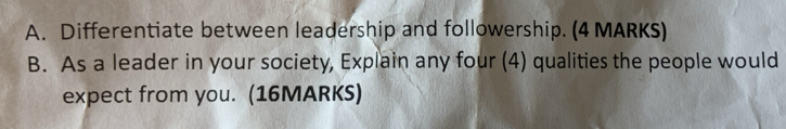 Differentiate between leadership and followership. (4 MARKS) 
B. As a leader in your society, Explain any four (4) qualities the people would 
expect from you. (16MARKS)