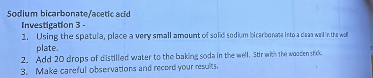 Sodium bicarbonate/acetic acid 
Investigation 3 - 
1. Using the spatula, place a very small amount of solid sodium bicarbonate into a clean well in the well 
plate. 
2. Add 20 drops of distilled water to the baking soda in the well. Stir with the wooden stick. 
3. Make careful observations and record your results.