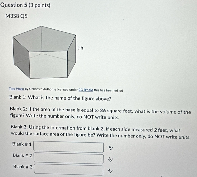 M3S8 Q5 
This Photo by Unknown Author is licensed under CC BY-SA this has been edited 
Blank 1: What is the name of the figure above? 
Blank 2: If the area of the base is equal to 36 square feet, what is the volume of the 
figure? Write the number only, do NOT write units. 
Blank 3: Using the information from blank 2, if each side measured 2 feet, what 
would the surface area of the figure be? Write the number only, do NOT write units. 
Blank # 1 □ ~ 
Blank # 2 □ A 
Blank # 3 
A