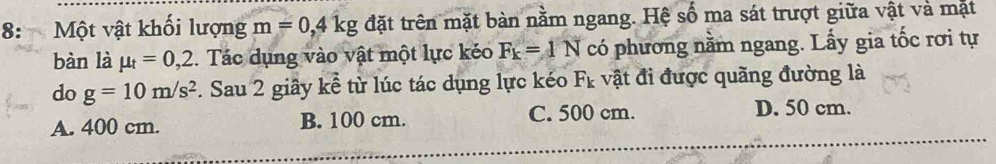 8: Một vật khối lượng m=0,4kg đặt trên mặt bàn nằm ngang. Hệ số ma sát trượt giữa vật và mặt
bàn là mu _t=0,2. Tác dụng vào vật một lực kéo F_k=1N có phương nằm ngang. Lấy gia tốc rơi tự
do g=10m/s^2. Sau 2 giây kể từ lúc tác dụng lực kéo F_k vật đi được quãng đường là
A. 400 cm. B. 100 cm. C. 500 cm. D. 50 cm.