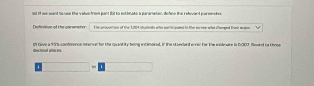 If we want to use the value from part (b) to estimate a parameter, define the relevant parameter. 
Definition of the parameter: The proportion of the 5204 students who participated in the survey who changed their major. 
(f) Give a 95% confidence interval for the quantity being estimated, if the standard error for the estimate is 0.007. Round to three 
decimal places. 
. 
to 1