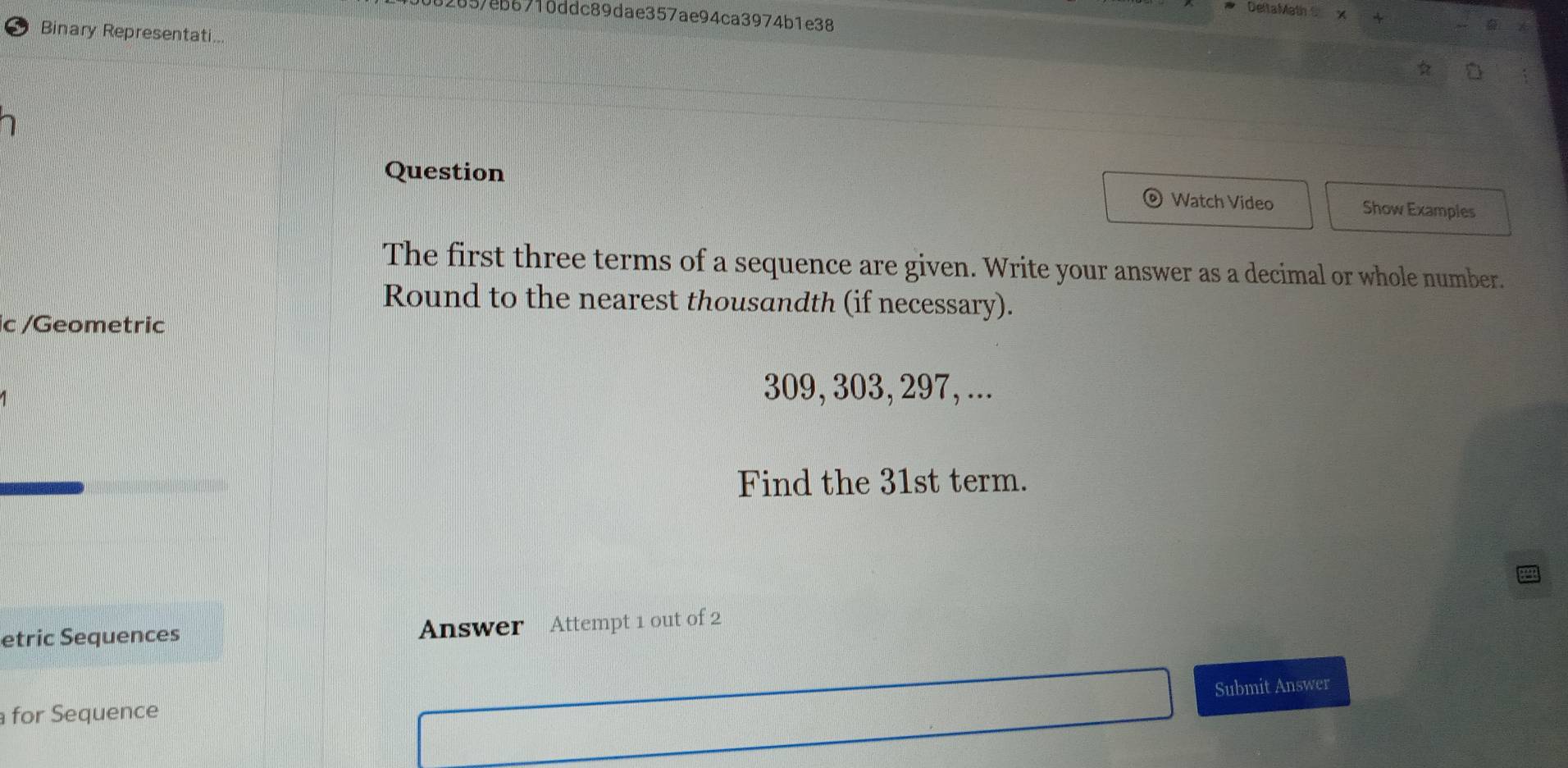 DeltaMath 
82657eb6710ddc89dae357ae94ca3974b1e38 
Binary Representati.. 
Question Show Examples 
Watch Video 
The first three terms of a sequence are given. Write your answer as a decimal or whole number. 
Round to the nearest thousandth (if necessary). 
ic /Geometric
309, 303, 297, ... 
Find the 31st term. 
etric Sequences Answer Attempt 1 out of 2 
for Sequence Submit Answer