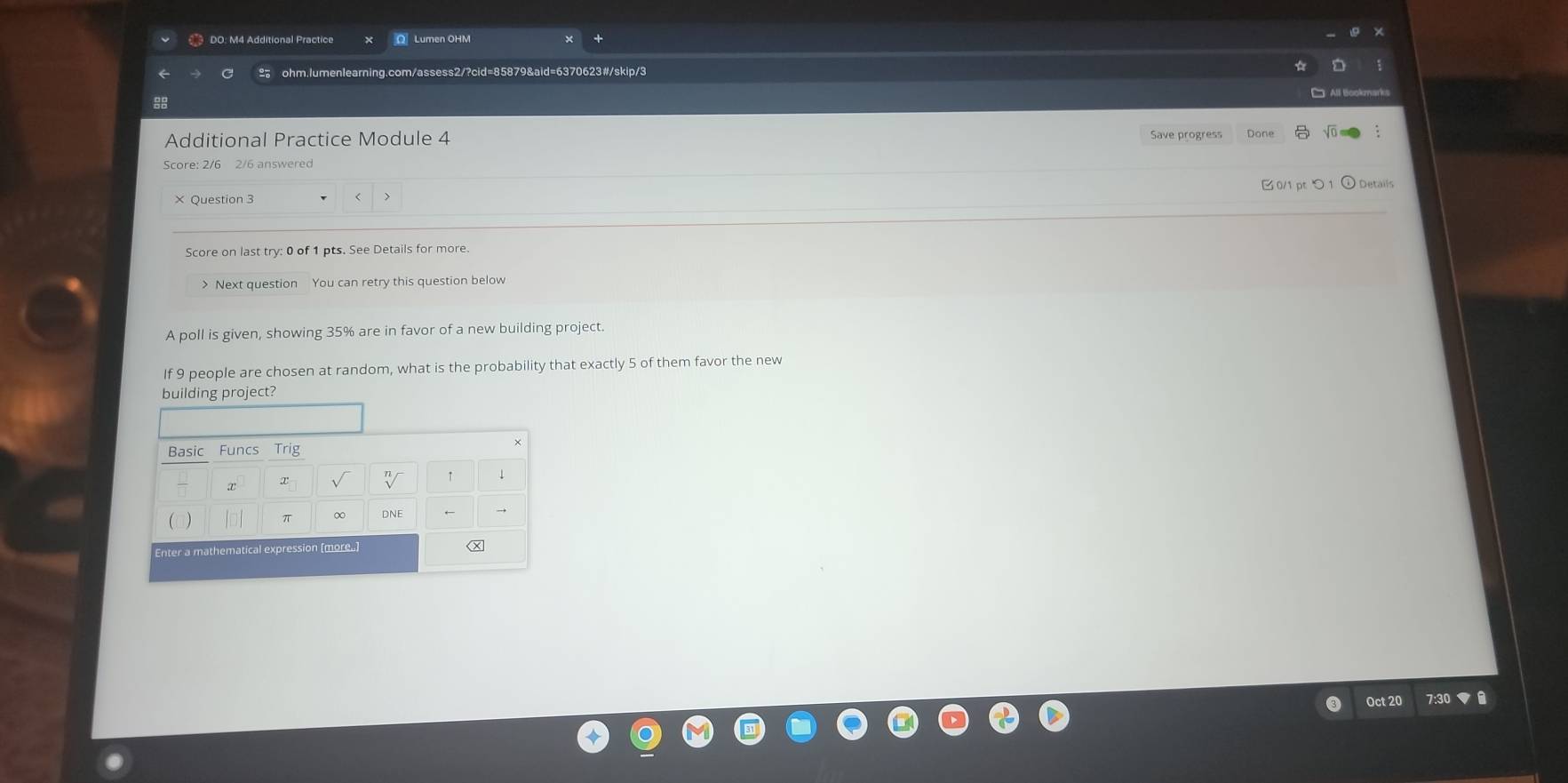 DO: M4 Additional Practice Q Lumen OHM 
C 2 ohm.lumenlearning.com/assess2/?cid=85879&aid=6370623#/skip/3 
88 
Additional Practice Module 4 Save progress Done 
Score: 2/6 2/6 answered 
0/1 pt つ1 
× Question 3 
L 
Score on last try: 0 of 1 pts. See Details for more. 
> Next question You can retry this question below 
A poll is given, showing 35% are in favor of a new building project. 
If 9 people are chosen at random, what is the probability that exactly 5 of them favor the new 
building project? 
Oct 20 7:30