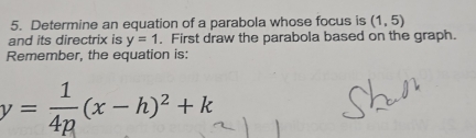 Determine an equation of a parabola whose focus is (1,5)
and its directrix is y=1. First draw the parabola based on the graph. 
Remember, the equation is:
y= 1/4p (x-h)^2+k