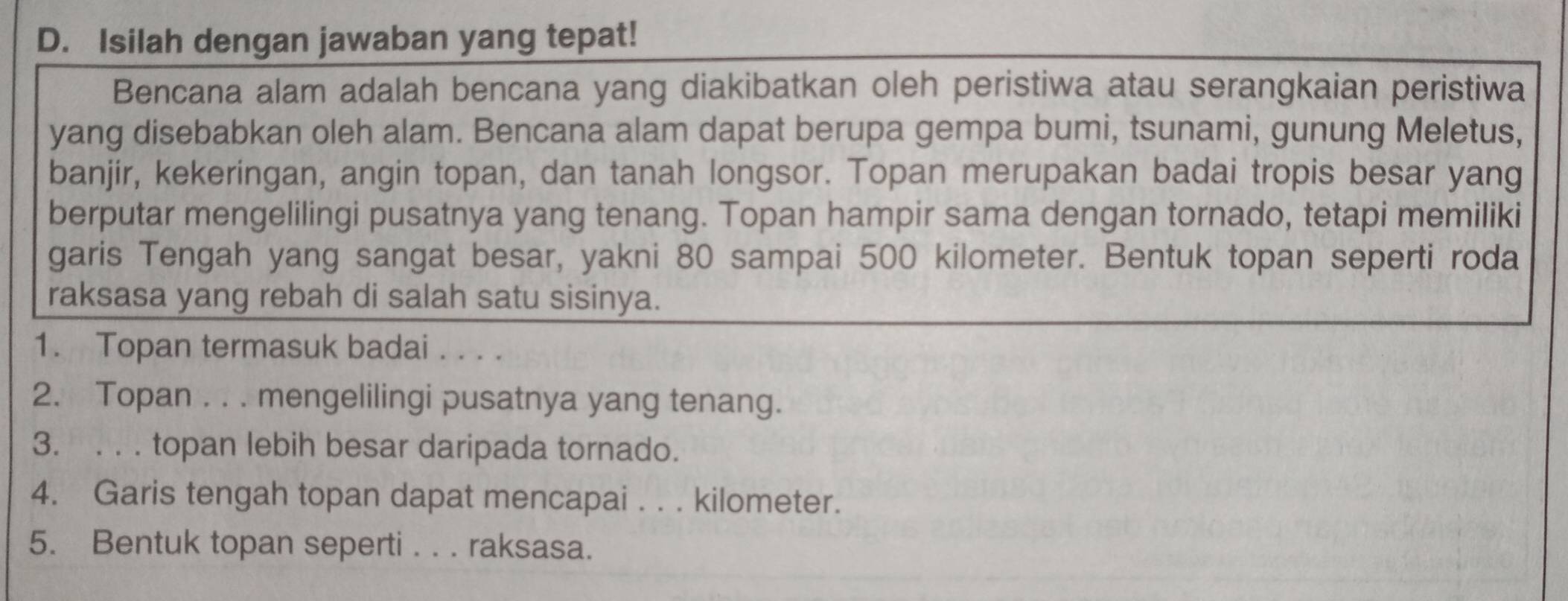 Isilah dengan jawaban yang tepat! 
Bencana alam adalah bencana yang diakibatkan oleh peristiwa atau serangkaian peristiwa 
yang disebabkan oleh alam. Bencana alam dapat berupa gempa bumi, tsunami, gunung Meletus, 
banjir, kekeringan, angin topan, dan tanah longsor. Topan merupakan badai tropis besar yang 
berputar mengelilingi pusatnya yang tenang. Topan hampir sama dengan tornado, tetapi memiliki 
garis Tengah yang sangat besar, yakni 80 sampai 500 kilometer. Bentuk topan seperti roda 
raksasa yang rebah di salah satu sisinya. 
1. Topan termasuk badai . . .. 
2. Topan . . . mengelilingi pusatnya yang tenang. 
3. . . . topan lebih besar daripada tornado. 
4. Garis tengah topan dapat mencapai . . . kilometer. 
5. Bentuk topan seperti . . . raksasa.