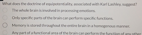 What does the doctrine of equipotentiality, associated with Karl Lashley, suggest?
The whole brain is involved in processing emotions.
Only specific parts of the brain can perform specifc functions.
Memory is stored throughout the entire brain in a homogenous manner.
Any part of a functional area of the brain can perform the function of any other