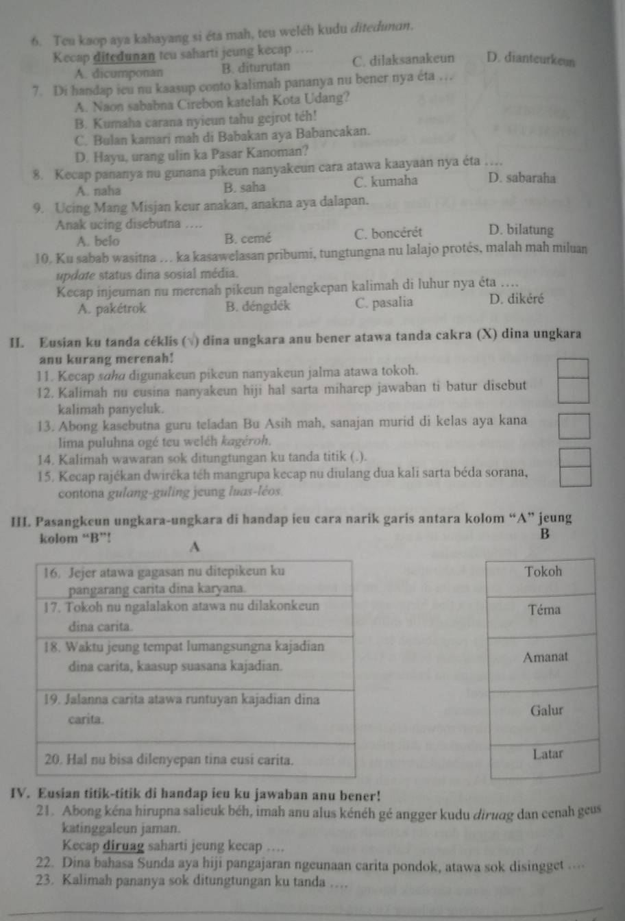 Teu kaop aya kahayang si éta mah, teu weléh kudu ditedunun.
Kecap ditedunan teu saharti jeung kecap …
A. dicumponan B. diturutan C. dilaksanakeun D. dianteurkeun
7. Di handap ieu nu kaasup conto kalimah pananya nu bener nya éta …
A. Naon sababna Cirebon katelah Kota Udang?
B. Kumaha carana nyieun tahu gejrot téh!
C. Bulan kamari mah di Babakan aya Babancakan.
D. Hayu, urang ulin ka Pasar Kanoman?
8. Kecap pananya nu gunana pikeun nanyakeun cara atawa kaayaan nya éta …
A. naha B. saha C. kumaha D. sabaraha
9. Ucing Mang Misjan keur anakan, anakna aya dalapan.
Anak ucing disebutna … D. bilatung
A. belo B. cemé C. boncérét
10. Ku sabab wasitna … ka kasawelasan pribumi, tungtungna nu lalajo protés, malah mah miluan
update status dina sosial média.
Kecap injeuman nu merenah pikeun ngalengkepan kalimah di luhur nya éta
A. pakétrok B. déngdék C. pasalia
D. dikéré
II. Eusian ku tanda céklis (√) dina ungkara anu bener atawa tanda cakra (X) dina ungkara
anu kurang merenah!
11. Kecap sɑha digunakeun pikeun nanyakeun jalma atawa tokoh.
12. Kalimah nu eusina nanyakeun hiji hal sarta miharep jawaban ti batur disebut
kalimah panyeluk.
13. Abong kasebutna guru teladan Bu Asih mah, sanajan murid di kelas aya kana
lima puluhna ogé teu weléh kagéroh.
14. Kalimah wawaran sok ditungtungan ku tanda titik (.).
15. Kecap rajékan dwiréka téh mangrupa kecap nu diulang dua kali sarta béda sorana,
contona gulang-guling jeung luas-léos.
III. Pasangkeun ungkara-ungkara di handap ieu cara narik garis antara kolom “A” jeung
kolom “B”! B
A
 
 
 
IV. Eusian titik-titik di handap ieu ku jawaban anu bener!
21. Abong kéna hirupna salieuk béh, imah anu alus kénéh gé angger kudu diruqg dan cenah geus
katinggaleun jaman.
Kecap diruag saharti jeung kecap ....
22. Dina bahasa Sunda aya hiji pangajaran ngeunaan carita pondok, atawa sok disingget …
23. Kalimah pananya sok ditungtungan ku tanda …
