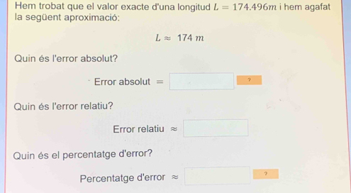 Hem trobat que el valor exacte d'una longitud L=174.496m i hem agafat 
la següent aproximació:
Lapprox 174m
Quin és l'error absolut? 
Error absolut =□ 
Quin és l'error relatiu? 
Errorrela tiu approx □
Quin és el percentatge d'error? 
Percentatge d'error approx □ 