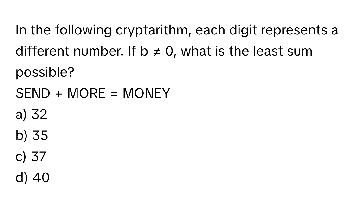 In the following cryptarithm, each digit represents a different number. If b ≠ 0, what is the least sum possible?

SEND + MORE = MONEY
a) 32
b) 35
c) 37
d) 40