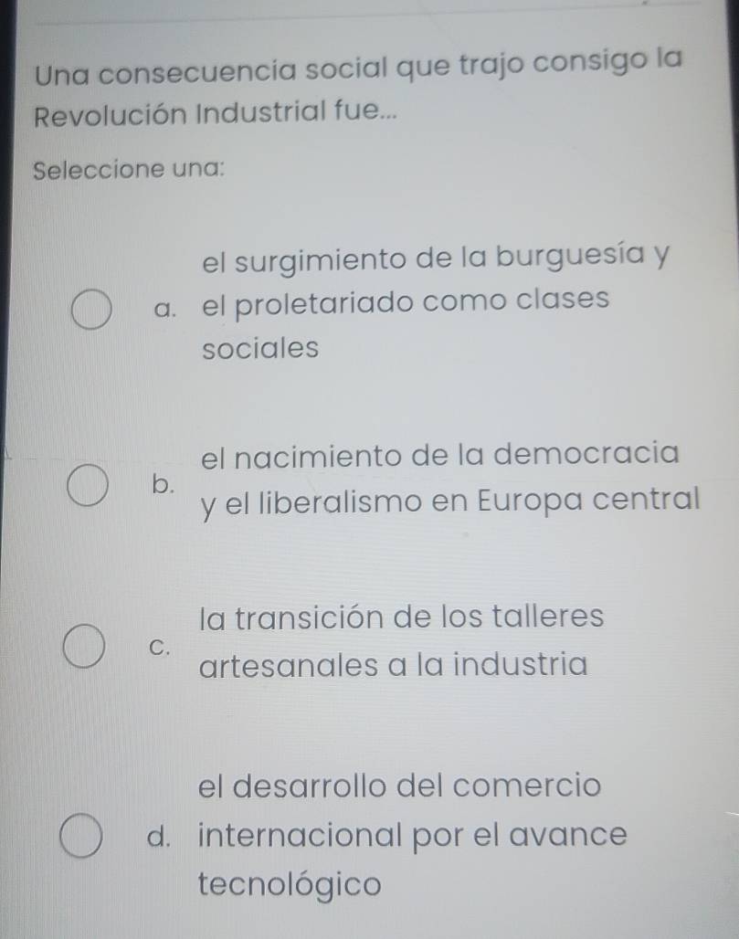 Una consecuencia social que trajo consigo la
Revolución Industrial fue...
Seleccione una:
el surgimiento de la burguesía y
a. el proletariado como clases
sociales
el nacimiento de la democracia
b.
y el liberalismo en Europa central
la transición de los talleres
C.
artesanales a la industria
el desarrollo del comercio
d. internacional por el avance
tecnológico