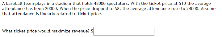 A baseball team plays in a stadium that holds 48000 spectators. With the ticket price at $10 the average 
attendance has been 20000. When the price dropped to $8, the average attendance rose to 24000. Assume 
that attendance is linearly related to ticket price. 
What ticket price would maximize revenue? s□