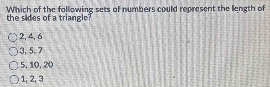 Which of the following sets of numbers could represent the length of
the sides of a triangle?
2, 4, 6
3, 5, 7
5, 10, 20
1, 2, 3