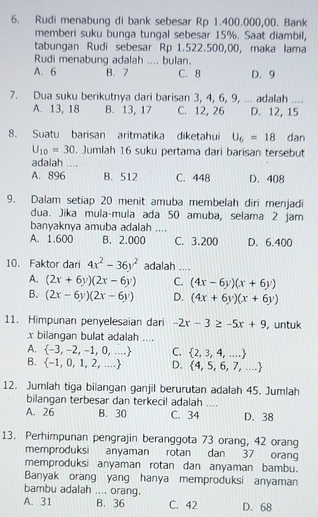 Rudi menabung di bank sebesar Rp 1.400.000,00. Bank
memberi suku bunga tungal sebesar 15%. Saat diambil,
tabungan Rudi sebesar Rp 1.522.500,00, maka lama
Rudi menabung adalah .... bulan.
A. 6 B. 7 C. 8 D. 9
7. Dua suku berikutnya dari barisan 3, 4, 6, 9, ... adalah ....
A. 13, 18 B. 13, 17 C. 12, 26 D. 12, 15
8. Suatu barisan aritmatika diketahui U_6=18 dan
U_10=30. Jumlah 16 suku pertama dari barisan tersebut
adalah ....
A. 896 B. 512 C. 448 D. 408
9. Dalam setiap 20 menit amuba membelah diri menjadi
dua. Jika mula-mula ada 50 amuba, selama 2 jam
banyaknya amuba adalah ....
A. 1.600 B. 2.000 C. 3.200 D. 6.400
10. Faktor dari 4x^2-36y^2 adalah ....
A. (2x+6y)(2x-6y) C. (4x-6y)(x+6y)
B. (2x-6y)(2x-6y) D. (4x+6y)(x+6y)
11. Himpunan penyelesaian dari -2x-3≥ -5x+9 , untuk
x bilangan bulat adalah ....
A.  -3,-2,-1,0,... C.  2,3,4,...
B.  -1,0,1,2,...
D.  4,5,6,7,...
12. Jumlah tiga bilangan ganjil berurutan adalah 45. Jumlah
bilangan terbesar dan terkecil adalah ....
A. 26 B. 30 C. 34 D. 38
13. Perhimpunan pengrajin beranggota 73 orang, 42 orang
memproduksi anyaman rotan dan 37 orang
memproduksi anyaman rotan dan anyaman bambu.
Banyak orang yang hanya memproduksi anyaman
bambu adalah .... orang.
A. 31 B. 36 C. 42
D. 68