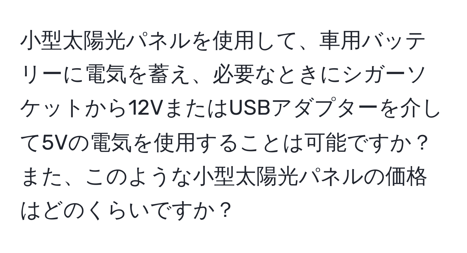 小型太陽光パネルを使用して、車用バッテリーに電気を蓄え、必要なときにシガーソケットから12VまたはUSBアダプターを介して5Vの電気を使用することは可能ですか？また、このような小型太陽光パネルの価格はどのくらいですか？