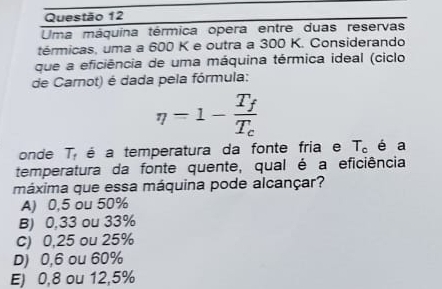 Uma máquina térmica opera entre duas reservas
térmicas, uma a 600 K e outra a 300 K. Considerando
que a eficiência de uma máquina térmica ideal (ciclo
de Carnot) é dada pela fórmula:
eta =1-frac T_fT_c
onde T_t é a temperatura da fonte fria e T_c é a
temperatura da fonte quente, qual é a eficiência
máxima que essa máquina pode alcançar?
A) 0,5 ou 50%
B) 0,33 ou 33%
C) 0,25 ou 25%
D) 0,6 ou 60%
E) 0,8 ou 12,5%