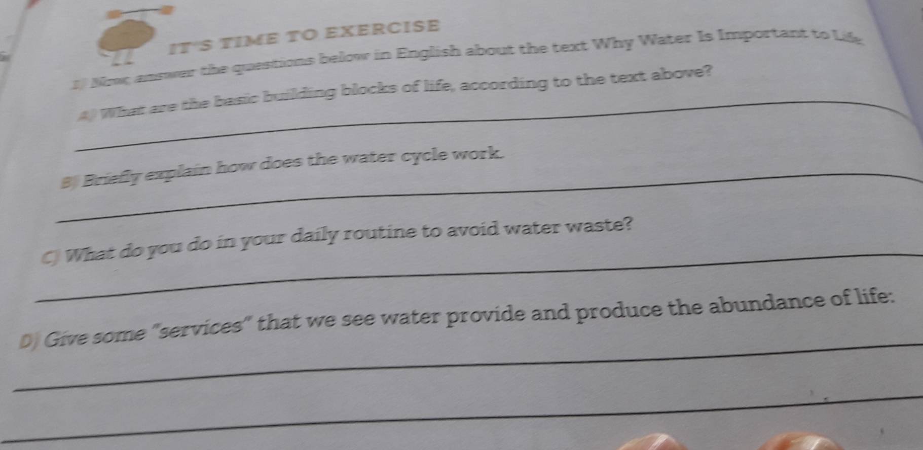 IT'S TIME TO EXERCISE 
3 Now answer the questions below in English about the text Why Water Is Important to Life 
_4 What are the basic building blocks of life, according to the text above? 
_B Briefly explain how does the water cycle work. 
_ 
C) What do you do in your daily routine to avoid water waste? 
_ 
D) Give some "services" that we see water provide and produce the abundance of life: 
_