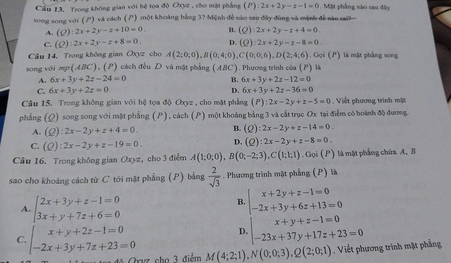 Cầu 13. Trong không gian với hệ tọa độ Oxyz , cho mặt phẳng (P):2x+2y-z-1=0. Mặt phẳng nào sau đây
song song với (P) và cách (P) một khoảng bằng 3? Mệnh đề nào sau đây đúng và mệnh đề nào sai?
B.
A. (Q):2x+2y-z+10=0. (Q):2x+2y-z+4=0.
C. (Q):2x+2y-z+8=0. D. (Q):2x+2y-z-8=0.
Câu 14. Trong không gian Oxyz cho A(2;0;0),B(0;4;0),C(0;0;6),D(2;4;6). Gọi (P) là mặt phẳng song
song với mp(ABC), (P) cách đều D và mặt phẳng (ABC). Phương trình của (P) là
A. 6x+3y+2z-24=0 6x+3y+2z-12=0
B.
C. 6x+3y+2z=0 D. 6x+3y+2z-36=0
Câu 15. Trong không gian với hệ tọa độ Oxyz , cho mặt phẳng (P):2x-2y+z-5=0. Viết phương trình mặt
phẳng (Q) song song với mặt phẳng (P), cách (P) một khoảng bằng 3 và cắt trục Ox tại điểm có hoành độ dương.
A. (Q):2x-2y+z+4=0.
B. (Q):2x-2y+z-14=0.
C. (Q):2x-2y+z-19=0.
D. (Q):2x-2y+z-8=0.
Câu 16. Trong không gian Oxyz, cho 3 điểm A(1;0;0),B(0;-2;3),C(1;1;1). Gọi (P) là mặt phẳng chứa A, B
sao cho khoảng cách từ C tới mặt phẳng (P) bằng  2/sqrt(3) . Phương trình mặt phẳng (P) là
A. beginarrayl 2x+3y+z-1=0 3x+y+7z+6=0endarray.
B. beginarrayl x+2y+z-1=0 -2x+3y+6z+13=0endarray.
C. beginarrayl x+y+2z-1=0 -2x+3y+7z+23=0endarray.
D. beginarrayl x+y+z-1=0 -23x+37y+17z+23=0endarray.
Grvz cho 3 điểm M(4;2;1),N(0;0;3),Q(2;0;1). Viết phương trình mặt phẳng