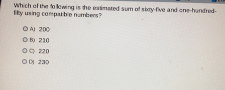 Which of the following is the estimated sum of sixty-five and one-hundred-
fifty using compatible numbers?
A) 200
B> 210
C) 220
D) 230