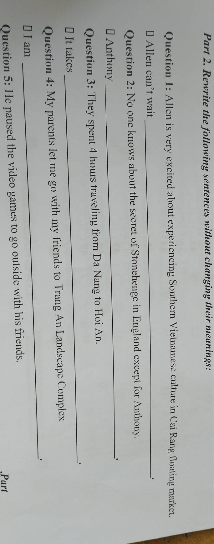 Rewrite the following sentences without changing their meanings: 
Question 1: Allen is very excited about experiencing Southern Vietnamese culture in Cai Rang floating market. 
# Allen can’t wait _、. 
Question 2: No one knows about the secret of Stonehenge in England except for Anthony. 
_. 
# Anthony 
_ 
Question 3: They spent 4 hours traveling from Da Nang to Hoi An. 
⊥ It takes 
Question 4: My parents let me go with my friends to Trang An Landscape Complex 
￥ I am _. 
Question 5: He paused the video games to go outside with his friends. 
.Part