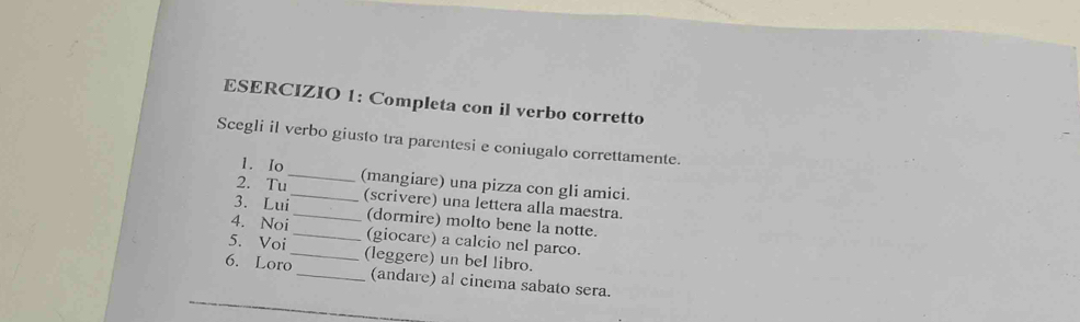 Completa con il verbo corretto 
Scegli il verbo giusto tra parentesi e coniugalo correttamente. 
1. Io 
2. Tu_ (mangiare) una pizza con gli amici. 
3. Lui_ (scrivere) una lettera alla maestra. 
4. Noi _(dormire) molto bene la notte. 
5. Voi _(giocare) a calcio nel parco. 
6. Loro_ (leggere) un bel libro. 
_ 
_(andare) al cinema sabato sera.