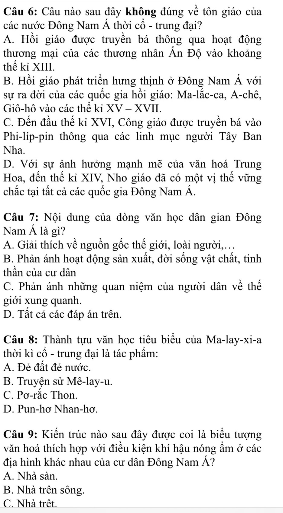 Câu nào sau đây không đúng về tôn giáo của
các nước Đông Nam Á thời cổ - trung đại?
A. Hồi giáo được truyền bá thông qua hoạt động
thương mại của các thương nhân Ấn Độ vào khoảng
thế kỉ XIII.
B. Hồi giáo phát triển hưng thịnh ở Đông Nam Á với
sự ra đời của các quốc gia hồi giáo: Ma-lắc-ca, A-chê,
Giô-hô vào các thể kỉ XV - XVII.
C. Đến đầu thế kỉ XVI, Công giáo được truyền bá vào
Phi-líp-pin thông qua các linh mục người Tây Ban
Nha.
D. Với sự ảnh hưởng mạnh mẽ của văn hoá Trung
Hoa, đến thế kỉ XIV, Nho giáo đã có một vị thế vững
chắc tại tất cả các quốc gia Đông Nam Á.
Câu 7: Nội dung của dòng văn học dân gian Đông
Nam Á là gì?
A. Giải thích về nguồn gốc thế giới, loài người,…
B. Phản ánh hoạt động sản xuất, đời sống vật chất, tinh
thần của cư dân
C. Phản ánh những quan niệm của người dân về thế
giới xung quanh.
D. Tất cả các đáp án trên.
Câu 8: Thành tựu văn học tiêu biểu của Ma-lay-xi-a
thời kì cổ - trung đại là tác phẩm:
A. Đẻ đất đẻ nước.
B. Truyện sử Mê-lay-u.
C. Pơ-rắc Thon.
D. Pun-hơ Nhan-hơ.
Câu 9: Kiến trúc nào sau đây được coi là biểu tượng
văn hoá thích hợp với điều kiện khí hậu nóng ẩm ở các
địa hình khác nhau của cư dân Đông Nam Á?
A. Nhà sàn.
B. Nhà trên sông.
C. Nhà trêt.