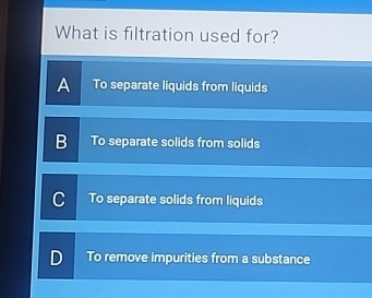 What is filtration used for?
A To separate liquids from liquids
B To separate solids from solids
C To separate solids from liquids
D To remove impurities from a substance