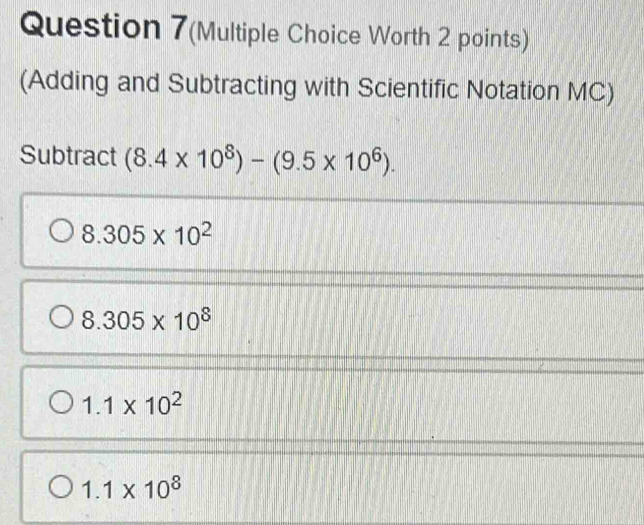 Question 7(Multiple Choice Worth 2 points)
(Adding and Subtracting with Scientific Notation MC)
Subtract (8.4* 10^8)-(9.5* 10^6).
8.305* 10^2
8.305* 10^8
1.1* 10^2
1.1* 10^8