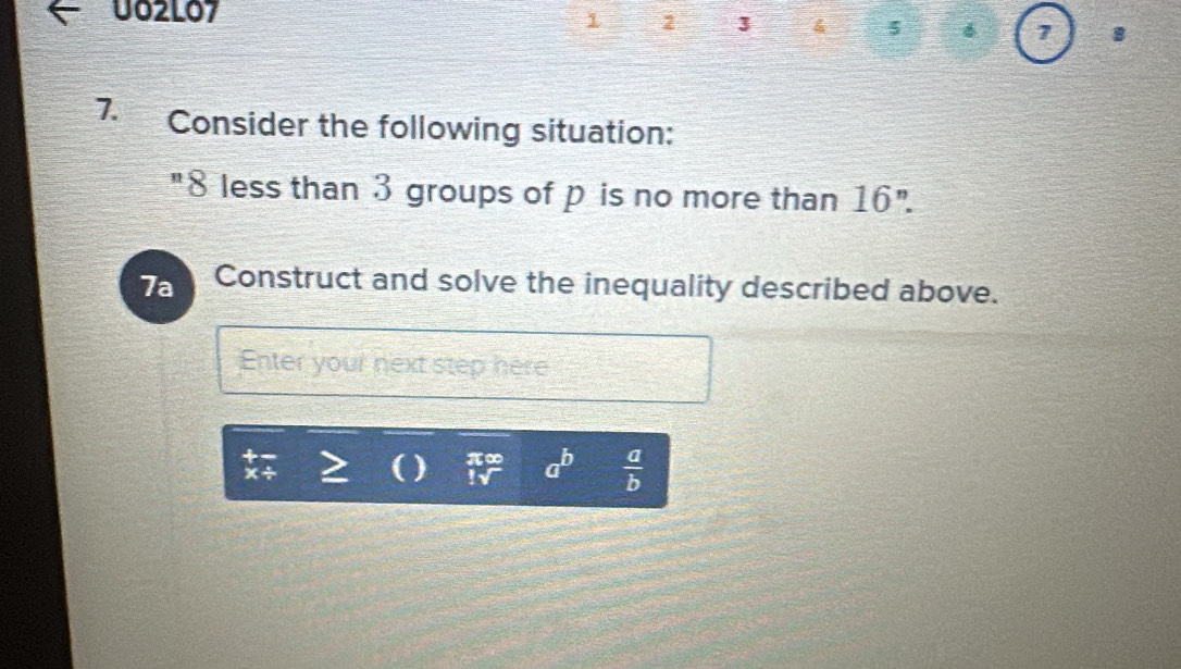 U02L07 1 2 3 4 5 6 
8 
7. Consider the following situation: 
"8 less than 3 groups of p is no more than 16''. 
7a Construct and solve the inequality described above. 
Enter your next step here
beginarrayr +- * / endarray ( ) beginarrayr π ∈fty  !sqrt()endarray a^b  a/b 