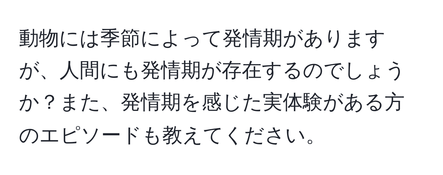 動物には季節によって発情期がありますが、人間にも発情期が存在するのでしょうか？また、発情期を感じた実体験がある方のエピソードも教えてください。