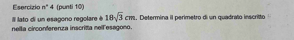 Esercizio n°4 (punti 10) 
Il lato di un esagono regolare è 18sqrt(3)cm. Determina il perimetro di un quadrato inscritto 
nella circonferenza inscritta nell’esagono.