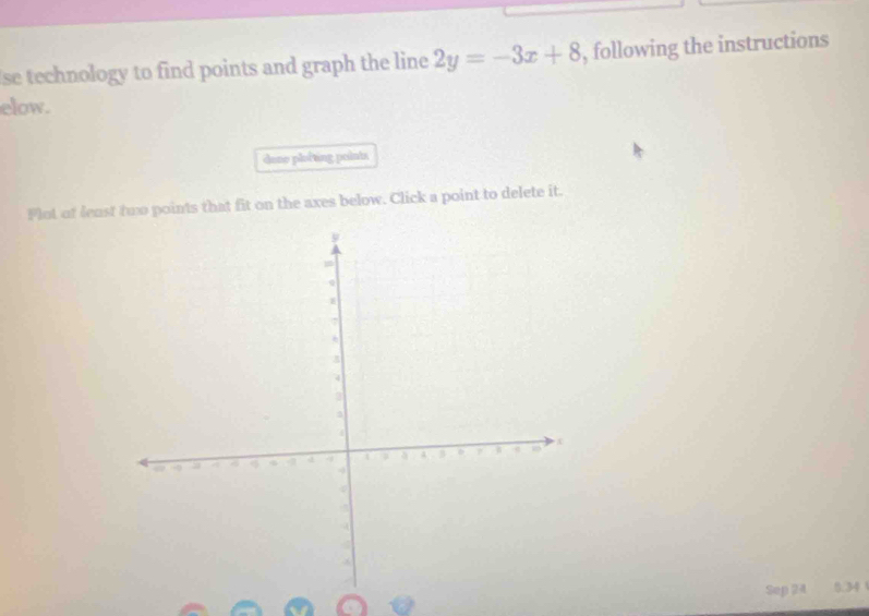 se technology to find points and graph the line 2y=-3x+8 , following the instructions 
elow. 
dane plofting points 
Plot of least two points that fit on the axes below. Click a point to delete it. 
Sep 24 0.34