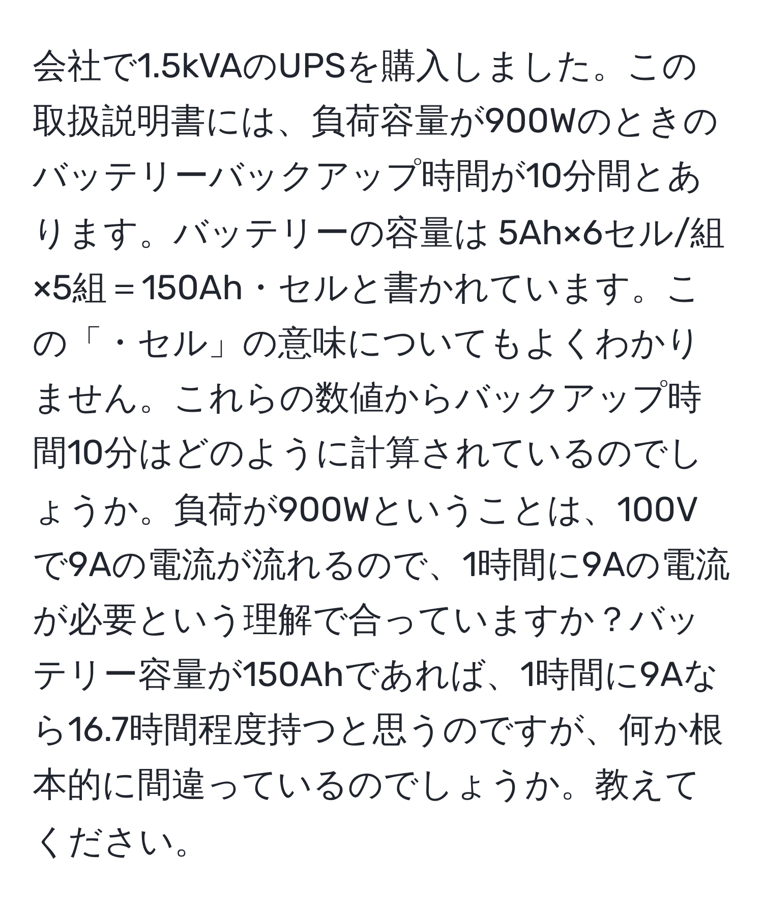 会社で1.5kVAのUPSを購入しました。この取扱説明書には、負荷容量が900Wのときのバッテリーバックアップ時間が10分間とあります。バッテリーの容量は 5Ah×6セル/組×5組＝150Ah・セルと書かれています。この「・セル」の意味についてもよくわかりません。これらの数値からバックアップ時間10分はどのように計算されているのでしょうか。負荷が900Wということは、100Vで9Aの電流が流れるので、1時間に9Aの電流が必要という理解で合っていますか？バッテリー容量が150Ahであれば、1時間に9Aなら16.7時間程度持つと思うのですが、何か根本的に間違っているのでしょうか。教えてください。