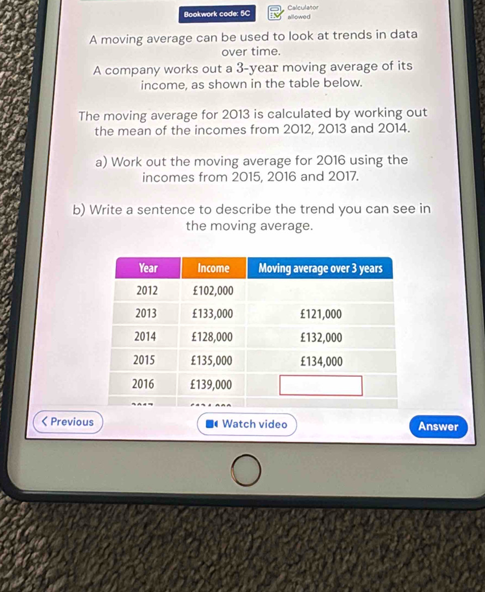 Calculator 
Bookwork code: 5C allowed 
A moving average can be used to look at trends in data 
over time. 
A company works out a 3-year moving average of its 
income, as shown in the table below. 
The moving average for 2013 is calculated by working out 
the mean of the incomes from 2012, 2013 and 2014. 
a) Work out the moving average for 2016 using the 
incomes from 2015, 2016 and 2017. 
b) Write a sentence to describe the trend you can see in 
the moving average. 
Previous Watch video Answer