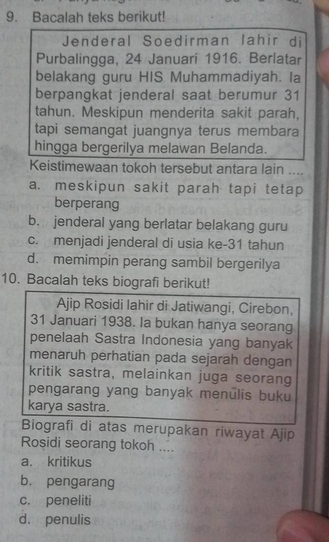 Bacalah teks berikut!
Jenderal Soedirman lahir di
Purbalingga, 24 Januari 1916. Berlatar
belakang guru HIS Muhammadiyah. la
berpangkat jenderal saat berumur 31
tahun. Meskipun menderita sakit parah,
tapi semangat juangnya terus membara
hingga bergerilya melawan Belanda.
Keistimewaan tokoh tersebut antara lain ....
a. meskipun sakit parah tapi tetap
berperang
b. jenderal yang berlatar belakang guru
c. menjadi jenderal di usia ke- 31 tahun
d. memimpin perang sambil bergerilya
10. Bacalah teks biografi berikut!
Ajip Rosidi lahir di Jatiwangi, Cirebon,
31 Januari 1938. Ia bukan hanya seorang
penelaah Sastra Indonesia yang banyak
menaruh perhatian pada sejarah dengan
kritik sastra, melainkan juga seorang
pengarang yang banyak menulis buku
karya sastra.
Biografi di atas merupakan riwayat Ajip
Rosidi seorang tokoh ....
a. kritikus
b. pengarang
c. peneliti
d. penulis