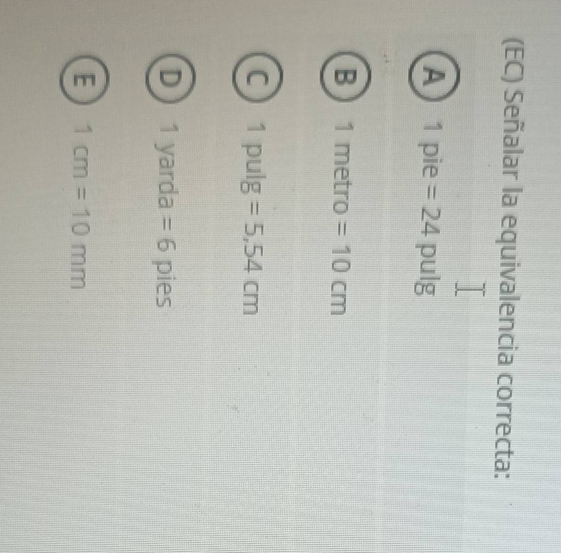 (EC) Señalar la equivalencia correcta:
A 1 pie =24 pulg
B ) 1 metro =10cm
C 1 pulg =5.54cm
1 yarda =6 pies
E 1cm=10mm