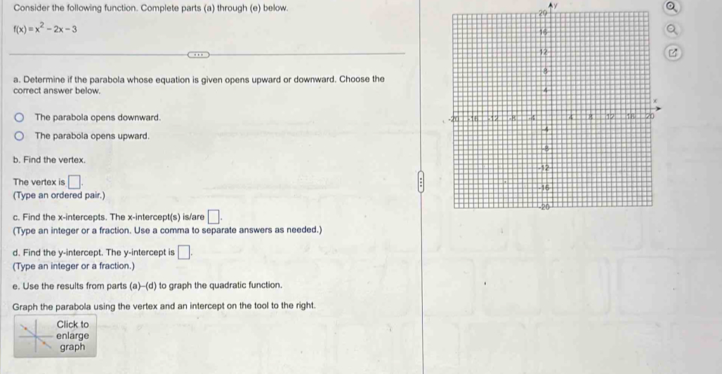 Consider the following function. Complete parts (a) through (e) below.
Ay
29
f(x)=x^2-2x-3
a
a. Determine if the parabola whose equation is given opens upward or downward. Choose the
correct answer below.
The parabola opens downward
The parabola opens upward
b. Find the vertex.
The vertex is □. 
(Type an ordered pair.)
c. Find the x-intercepts. The x-intercept(s) is/are □. 
(Type an integer or a fraction. Use a comma to separate answers as needed.)
d. Find the y-intercept. The y-intercept is □. 
(Type an integer or a fraction.)
e. Use the results from parts (a)-(d) to graph the quadratic function.
Graph the parabola using the vertex and an intercept on the tool to the right.
lick to
nlarge
raph